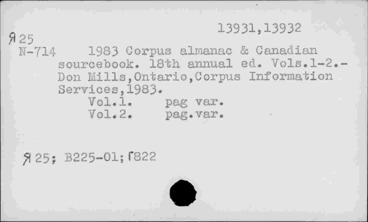 ﻿r	13931,13932
fl 25
N-714	1983 Corpus almanac & Canadian
sourcebook. 18th. annual ed. Vols.1-2.-Don Mills,Ontario,Corpus Information Services,1983»
Vol.l.	pag var.
Vol.2.	pag.var.
25; B225-O1;T822